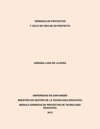 GERENCIA DE PROYECTOS
Y CICLO DE VIDA DE UN PROYECTO
ADRIANA LUNA DE LA ROSA
UNIVERSIDAD DE SANTANDER
MAESTRÍA EN GESTIÓN DE LA TECNOLOGIA EDUCATIVA
MODULO GERENCIA DE PROYECTOS DE TECNOLOGÍA
EDUCATIVA
2015
 