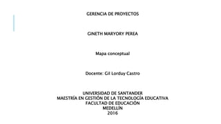 GERENCIA DE PROYECTOS
GINETH MARYORY PEREA
Mapa conceptual
Docente: Gil Lorduy Castro
UNIVERSIDAD DE SANTANDER
MAESTRÍA EN GESTIÓN DE LA TECNOLOGÍA EDUCATIVA
FACULTAD DE EDUCACIÓN
MEDELLÍN
2016
 