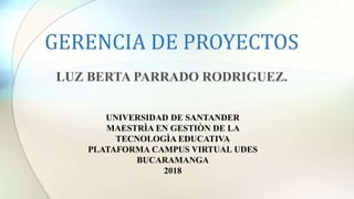 GERENCIA DE PROYECTOS
LUZ BERTA PARRADO RODRIGUEZ.
UNIVERSIDAD DE SANTANDER
MAESTRÌA EN GESTIÒN DE LA
TECNOLOGÌA EDUCATIVA
PLATAFORMA CAMPUS VIRTUAL UDES
BUCARAMANGA
2018
 