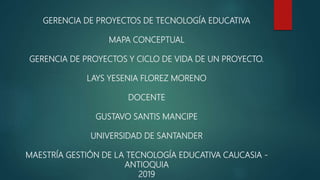 GERENCIA DE PROYECTOS DE TECNOLOGÍA EDUCATIVA
MAPA CONCEPTUAL
GERENCIA DE PROYECTOS Y CICLO DE VIDA DE UN PROYECTO.
LAYS YESENIA FLOREZ MORENO
DOCENTE
GUSTAVO SANTIS MANCIPE
UNIVERSIDAD DE SANTANDER
MAESTRÍA GESTIÓN DE LA TECNOLOGÍA EDUCATIVA CAUCASIA -
ANTIOQUIA
2019
 