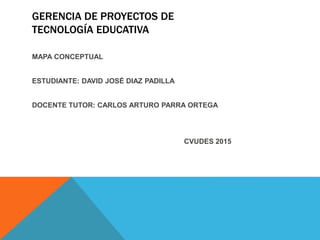 GERENCIA DE PROYECTOS DE
TECNOLOGÍA EDUCATIVA
MAPA CONCEPTUAL
ESTUDIANTE: DAVID JOSÉ DIAZ PADILLA
DOCENTE TUTOR: CARLOS ARTURO PARRA ORTEGA
CVUDES 2015
 