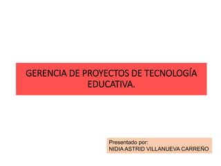 GERENCIA DE PROYECTOS DE TECNOLOGÍA
EDUCATIVA.
Presentado por:
NIDIA ASTRID VILLANUEVA CARREÑO
 