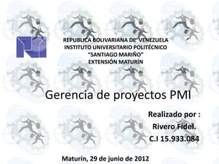 REPUBLICA BOLIVARIANA DE VENEZUELA
   INSTITUTO UNIVERSITARIO POLITÉCNICO
           “SANTIAGO MARIÑO”
           EXTENSIÓN MATURÍN




Gerencia de proyectos PMI
                               Realizado por :
                                Rivero Fidel.
                               C.I 15.933.084

  Maturín, 29 de junio de 2012
 