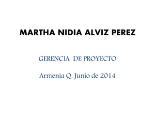 MARTHA NIDIA ALVIZ PEREZ
GERENCIA DE PROYECTO
Armenia Q. Junio de 2014
 