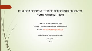 GERENCIA DE PROYECTOS DE TECNOLOGÍA EDUCATIVA
CAMPUS VIRTUAL UDES
GERENCIA DE PROYECTOS
Autora: Concepción Elizabeth Torres Pulido
E-mail: elizatorres494@gmail.com
Licenciada en Pedagogía Infantil
Bogotá
2017
 