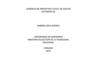 GERENCIA DE PROYECTOS Y CICLO DE VIDA DE
UN PROYECTO
SANDRA SOFIA OSORIO
UNIVERSIDAD DE SANTANDER
MAESTRIA EN GESTION DE LA TECNOLODIA
EDUCATIVA
VERGARA
2015
 