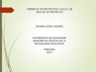 GERENCIA DE PROYECTOS Y CICLO DE
VIDA DE UN PROYECTO
SANDRA SOFIA OSORIO
UNIVERSIDAD DE SANTANDER
MAESTRIA EN GESTION DE LA
TECNOLODIA EDUCATIVA
VERGARA
2015
 
