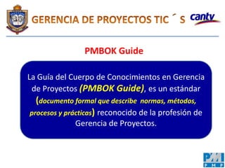 PMBOK Guide
La Guía del Cuerpo de Conocimientos en Gerencia
de Proyectos (PMBOK Guide), es un estándar
(documento formal que describe normas, métodos,
procesos y prácticas) reconocido de la profesión de
Gerencia de Proyectos.
 