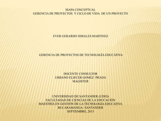 MAPA CONCEPTUAL
GERENCIA DE PROYECTOS Y CICLO DE VIDA DE UN PROYECTO
EVER GERARDO SIMALES MARTINEZ
GERENCIA DE PROYECTOS DE TECNOLOGÍA EDUCATIVA
DOCENTE CONSULTOR
URBANO ELIECER GOMEZ PRADA
MAGISTER
UNIVERSIDAD DE SANTANDER (UDES)
FACULTADAD DE CIENCIAS DE LA EDUCACIÓN
MAESTRÍA EN GESTIÓN DE LA TECNOLOGÍA EDUCATIVA
BUCARAMANGA- SANTANDER
SEPTIEMBRE, 2015
 