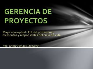 GERENCIA DE 
PROYECTOS 
Mapa conceptual: Rol del profesional, 
elementos y responsables del ciclo de vida 
Por: Yeimy Pulido González 
 