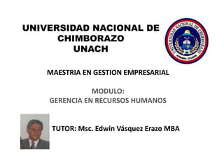 UNIVERSIDAD NACIONAL DE
      CHIMBORAZO
         UNACH

    MAESTRIA EN GESTION EMPRESARIAL

               MODULO:
    GERENCIA EN RECURSOS HUMANOS


     TUTOR: Msc. Edwin Vásquez Erazo MBA
 