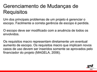 Gerenciamento de Mudanças de
Requisitos
Um dos principais problemas de um projeto é gerenciar o
escopo. Facilmente a correta gerência de escopo é perdida.
O escopo deve ser modificado com a anuência de todos os
envolvidos.
Os requisitos macro representam diretamente um eventual
aumento de escopo. Os requisitos macro que implicam novos
casos de uso devem ser inseridos somente se aprovados pelo
financiador do projeto (MAGELA, 2006).
 