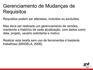 Gerenciamento de Mudanças de
Requisitos
Requisitos podem ser alterados, incluídos ou excluídos.
Mas deve ser realizado um gerenciamento de versões,
mantendo o histórico de cada atualização, com dados como
data, projeto, usuário solicitante e motivo.
Realizar esta tarefa sem uso de ferramentas é bastante
trabalhoso (MAGELA, 2006).
 