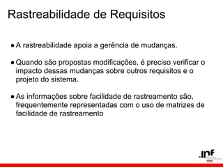 Rastreabilidade de Requisitos
●A rastreabilidade apoia a gerência de mudanças.
●Quando são propostas modificações, é preciso verificar o
impacto dessas mudanças sobre outros requisitos e o
projeto do sistema.
●As informações sobre facilidade de rastreamento são,
frequentemente representadas com o uso de matrizes de
facilidade de rastreamento
 