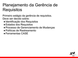 Planejamento da Gerência de
Requisitos
Primeiro estágio da gerência de requisitos.
Deve ser decido sobre:
●Identificação dos Requisitos
●Estados dos Requisitos
●Processo de Gerenciamento de Mudanças
●Políticas de Rastreamento
●Ferramentas CASE
 