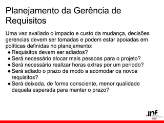 Planejamento da Gerência de
Requisitos
Uma vez avaliado o impacto e custo da mudança, decisões
gerencias devem ser tomadas e podem estar apoiadas em
políticas definidas no planejamento:
●Requisitos devem ser adiados?
●Será necessário alocar mais pessoas para o projeto?
●Será necessário realizar horas extras por um período?
●Será adiado o prazo de modo a acomodar os novos
requisitos?
●Será deixada, de forma consciente, menor qualidade
daquela esperada para manter o prazo?
 
