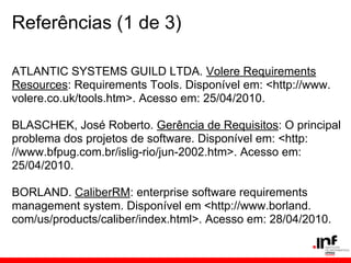 Referências (1 de 3)
ATLANTIC SYSTEMS GUILD LTDA. Volere Requirements
Resources: Requirements Tools. Disponível em: <http://www.
volere.co.uk/tools.htm>. Acesso em: 25/04/2010.
BLASCHEK, José Roberto. Gerência de Requisitos: O principal
problema dos projetos de software. Disponível em: <http:
//www.bfpug.com.br/islig-rio/jun-2002.htm>. Acesso em:
25/04/2010.
BORLAND. CaliberRM: enterprise software requirements
management system. Disponível em <http://www.borland.
com/us/products/caliber/index.html>. Acesso em: 28/04/2010.
 
