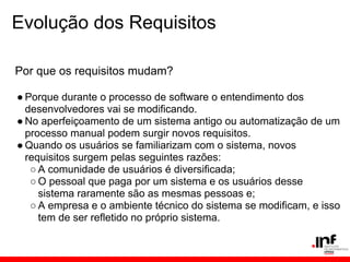 Evolução dos Requisitos
Por que os requisitos mudam?
● Porque durante o processo de software o entendimento dos
desenvolvedores vai se modificando.
● No aperfeiçoamento de um sistema antigo ou automatização de um
processo manual podem surgir novos requisitos.
● Quando os usuários se familiarizam com o sistema, novos
requisitos surgem pelas seguintes razões:
○ A comunidade de usuários é diversificada;
○ O pessoal que paga por um sistema e os usuários desse
sistema raramente são as mesmas pessoas e;
○ A empresa e o ambiente técnico do sistema se modificam, e isso
tem de ser refletido no próprio sistema.
 