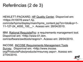 Referências (2 de 3)
HEWLETT-PACKARD. HP Quality Center. Disponível em:
<https://h10078.www1.hp.
com/cda/hpms/display/main/hpms_content.jsp?zn=bto&cp=1-
11-127-24_4000_100__>. Acesso em: 28/04/2010.
IBM. Rational RequisitePro: a requirements management tool.
Disponível em: <http://www-01.ibm.
com/software/awdtools/reqpro/>. Acesso em: 28/04/2010.
INCOSE. INCOSE Requirements Management Tools
Survey. Disponível em: <http://www.incose.
org/ProductsPubs/products/rmsurvey.aspx>. Acesso em:
27/04/2010.
 