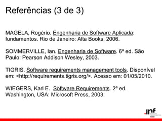 Referências (3 de 3)
MAGELA, Rogério. Engenharia de Software Aplicada:
fundamentos. Rio de Janeiro: Alta Books, 2006.
SOMMERVILLE, Ian. Engenharia de Software. 6ª ed. São
Paulo: Pearson Addison Wesley, 2003.
TIGRIS. Software requirements management tools. Disponível
em: <http://requirements.tigris.org/>. Acesso em: 01/05/2010.
WIEGERS, Karl E. Software Requirements. 2ª ed.
Washington, USA: Microsoft Press, 2003.
 