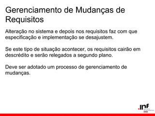 Gerenciamento de Mudanças de
Requisitos
Alteração no sistema e depois nos requisitos faz com que
especificação e implementação se desajustem.
Se este tipo de situação acontecer, os requisitos cairão em
descrédito e serão relegados a segundo plano.
Deve ser adotado um processo de gerenciamento de
mudanças.
 