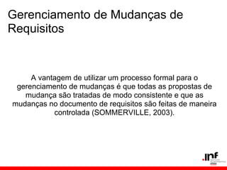 Gerenciamento de Mudanças de
Requisitos
A vantagem de utilizar um processo formal para o
gerenciamento de mudanças é que todas as propostas de
mudança são tratadas de modo consistente e que as
mudanças no documento de requisitos são feitas de maneira
controlada (SOMMERVILLE, 2003).
 