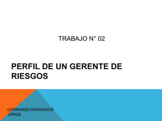 PERFIL DE UN GERENTE DE
RIESGOS
CARRANZA GRANADOS
JORGE
TRABAJO N° 02
 