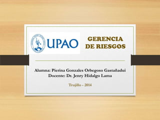 GERENCIA
DE RIESGOS
Alumna: Pierina Gonzales Orbegoso Gastañadui
Docente: Dr. Jenry Hidalgo Lama
Trujillo - 2014
 