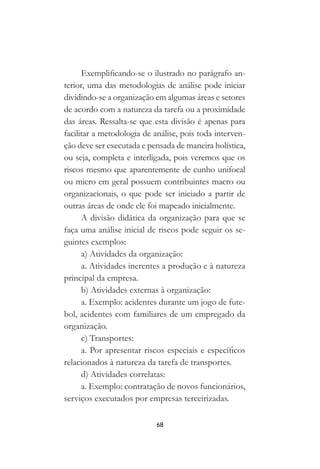 68
Exemplificando-se o ilustrado no parágrafo an-
terior, uma das metodologias de análise pode iniciar
dividindo-se a organização em algumas áreas e setores
de acordo com a natureza da tarefa ou a proximidade
das áreas. Ressalta-se que esta divisão é apenas para
facilitar a metodologia de análise, pois toda interven-
ção deve ser executada e pensada de maneira holística,
ou seja, completa e interligada, pois veremos que os
riscos mesmo que aparentemente de cunho unifocal
ou micro em geral possuem contribuintes macro ou
organizacionais, o que pode ser iniciado a partir de
outras áreas de onde ele foi mapeado inicialmente.
A divisão didática da organização para que se
faça uma análise inicial de riscos pode seguir os se-
guintes exemplos:
a) Atividades da organização:
a. Atividades inerentes a produção e à natureza
principal da empresa.
b) Atividades externas à organização:
a. Exemplo: acidentes durante um jogo de fute-
bol, acidentes com familiares de um empregado da
organização.
c) Transportes:
a. Por apresentar riscos especiais e específicos
relacionados à natureza da tarefa de transportes.
d) Atividades correlatas:
a. Exemplo: contratação de novos funcionários,
serviços executados por empresas terceirizadas.
 