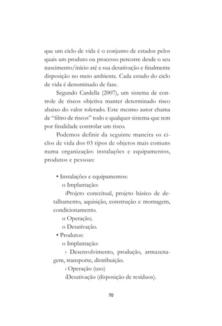 70
que um ciclo de vida é o conjunto de estados pelos
quais um produto ou processo percorre desde o seu
nascimento/início até a sua desativação e finalmente
disposição no meio ambiente. Cada estado do ciclo
de vida é denominado de fase.
Segundo Cardella (2007), um sistema de con-
trole de riscos objetiva manter determinado risco
abaixo do valor tolerado. Este mesmo autor chama
de “filtro de riscos” todo e qualquer sistema que tem
por finalidade controlar um risco.
Podemos definir da seguinte maneira os ci-
clos de vida dos 03 tipos de objetos mais comuns
numa organização: instalações e equipamentos,
produtos e pessoas:
• Instalações e equipamentos:
o Implantação:
›Projeto conceitual, projeto básico de de-
talhamento, aquisição, construção e montagem,
condicionamento.
o Operação;
o Desativação.
• Produtos:
o Implantação:
› Desenvolvimento, produção, armazena-
gem, transporte, distribuição.
› Operação (uso)
›Desativação (disposição de resíduos).
 