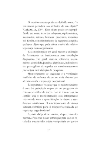 73
O monitoramento pode ser definido como “a
verificação periódica dos atributos de um objeto”
(CARDELA, 2007). Este objeto pode ser exempli-
ficado em nosso caso em máquinas, equipamentos,
instalações, setores, homens, processos, materiais
etc. Enfim, o monitoramento de segurança engloba
qualquer objeto que pode afetar o nível de saúde e
segurança numa organização.
Esta monitoração em geral requer a utilização
de ferramentas ou instrumentos para elucidação
diagnóstica. Em geral, usam-se softwares, instru-
mentos de medida, planilhas eletrônicas, indicadores
etc. para agilizar, dar rapidez aos monitoramentos e
padronizar metodologias de pesquisas.
Monitoramento de segurança é a verificação
periódica de atributos de um ou mais objetos que
afetam a saúde e segurança ocupacional.
É importante ressaltar que o monitoramento
é uma das principais etapas de um programa de
controle e análise de riscos. Isso se torna claro no
sentido que o monitoramento está intimamente
relacionado com a quantificação de riscos e seus
desvios estatísticos. O monitoramento de riscos
também contribui para se conhecer a realidade de
segurança organizacional.
A partir daí pode-se manter, adaptar, comple-
mentar, e/ou criar novas estratégias para que os re-
sultados encontrados sejam compatíveis ao que se
 