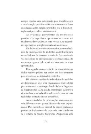 75
campo envolve uma autorização para trabalho, com
a monitoração proativa verifica-se se os termos desta
autorização estão sendo cumpridos e se a documen-
tação está preenchida corretamente.
As evidências provenientes da monitoração
proativa e da experiência operacional devem ser re-
troalimentadas e utilizadas para revisar e, se necessá-
rio, aperfeiçoar a implementação de controles.
Os dados da monitoração reativa, como relató-
rios de investigações de acidentes, contribuem para
os avaliadores de risco no sentido de fazer estimati-
vas subjetivas da probabilidade e consequências de
eventos perigosos e de selecionar controles de risco
apropriados.
Em seguida a uma avaliação de risco inicial, os
dados reativos podem ser usados em base contínua
para monitorar a eficácia dos controles.
Há vários exemplos de indicadores de medidas
de desempenho que uma organização pode adotar
para monitorar o desempenho de Saúde e Seguran-
ça Ocupacional. Cabe a cada organização definir ou
desenvolver seus indicadores de acordo com as suas
realidades e circunstâncias específicas.
As necessidades de informações variam em ní-
veis diferentes e em partes diversas de uma organi-
zação. Por exemplo, o pessoal de maior graduação
precisa de indicadores de resultado para confirmar
se o sistema de Saúde e Segurança Ocupacional está
 