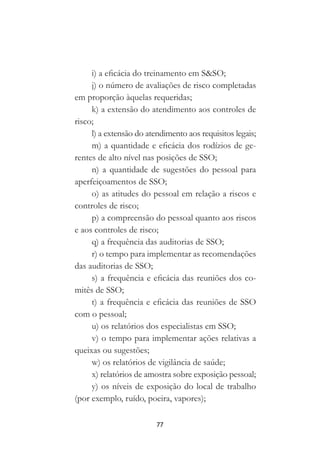 77
i) a eficácia do treinamento em S&SO;
j) o número de avaliações de risco completadas
em proporção àquelas requeridas;
k) a extensão do atendimento aos controles de
risco;
l) a extensão do atendimento aos requisitos legais;
m) a quantidade e eficácia dos rodízios de ge-
rentes de alto nível nas posições de SSO;
n) a quantidade de sugestões do pessoal para
aperfeiçoamentos de SSO;
o) as atitudes do pessoal em relação a riscos e
controles de risco;
p) a compreensão do pessoal quanto aos riscos
e aos controles de risco;
q) a frequência das auditorias de SSO;
r) o tempo para implementar as recomendações
das auditorias de SSO;
s) a frequência e eficácia das reuniões dos co-
mitês de SSO;
t) a frequência e eficácia das reuniões de SSO
com o pessoal;
u) os relatórios dos especialistas em SSO;
v) o tempo para implementar ações relativas a
queixas ou sugestões;
w) os relatórios de vigilância de saúde;
x) relatórios de amostra sobre exposição pessoal;
y) os níveis de exposição do local de trabalho
(por exemplo, ruído, poeira, vapores);
 