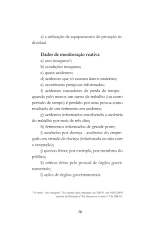 78
z) a utilização de equipamentos de proteção in-
dividual.
Dados de monitoração reativa
a) atos inseguros6
;
b) condições inseguras;
c) quase acidentes;
d) acidentes que só causam danos materiais;
e) ocorrências perigosas informadas;
f) acidentes causadores de perda de tempo -
quando pelo menos um turno de trabalho (ou outro
período de tempo) é perdido por uma pessoa como
resultado de um ferimento em acidente;
g) acidentes informados envolvendo a ausência
do trabalho por mais de três dias;
h) ferimentos informados de grande porte;
i) ausências por doença - ausências do empre-
gado em virtude de doença (relacionada ou não com
a ocupação);
j) queixas feitas; por exemplo, por membros do
público;
k) críticas feitas pelo pessoal de órgãos gover-
namentais;
l) ações de órgãos governamentais.
6
O temo “ato inseguro” foi extinto pela alteração na NR-01 em 04.03.2009
através da Portaria n° 84, alterou-se o item 1.7 da NR-01.
 