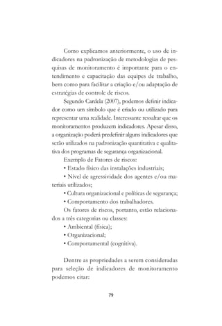 79
Como explicamos anteriormente, o uso de in-
dicadores na padronização de metodologias de pes-
quisas de monitoramento é importante para o en-
tendimento e capacitação das equipes de trabalho,
bem como para facilitar a criação e/ou adaptação de
estratégias de controle de riscos.
Segundo Cardela (2007), podemos definir indica-
dor como um símbolo que é criado ou utilizado para
representar uma realidade. Interessante ressaltar que os
monitoramentos produzem indicadores. Apesar disso,
a organização poderá predefinir alguns indicadores que
serão utilizados na padronização quantitativa e qualita-
tiva dos programas de segurança organizacional.
Exemplo de Fatores de riscos:
• Estado físico das instalações industriais;
• Nível de agressividade dos agentes e/ou ma-
teriais utilizados;
• Cultura organizacional e políticas de segurança;
• Comportamento dos trabalhadores.
Os fatores de riscos, portanto, estão relaciona-
dos a três categorias ou classes:
• Ambiental (física);
• Organizacional;
• Comportamental (cognitiva).
Dentre as propriedades a serem consideradas
para seleção de indicadores de monitoramento
podemos citar:
 