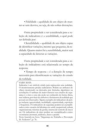 80
• Fidelidade – qualidade de um objeto de man-
ter-se sem desvios, ou seja, de não sofrer distorções.
Outra propriedade a ser considerada para a se-
leção de indicadores é a sensibilidade, a qual pode
ser definida por:
• Sensibilidade – qualidade de um objeto capaz
de identificar variações, mesmo que pequenas, da re-
alidade. Quanto maior for a sensibilidade, maior será
a capacidade de detectar as variações.
Outra propriedade a ser considerada para a se-
leção de indicadores está relacionada ao tempo de
resposta:
• Tempo de resposta – é a duração de tempo
necessária para identificarem-se variações do estado
da realidade.
SAIBA MAIS:
Indicador é um símbolo criado para representar uma realidade.
O monitoramento produz indicadores. Podem ser atributos do
objeto monitorado ou derivados por fórmulas, algoritmos ou
correlações. O atributo de maior interesse nos estudos de segu-
rança é o risco e este não pode ser conhecido de forma direta,
mas indireta, por meio de atributos e fenômenos da realidade que
possam ser observados. Alguns exemplos de indicadores de peri-
go incluem: agressividade, mobilidade, expansividade, exposição
e frequência. Os indicadores de segurança podem ser exemplifi-
cados como: atuação da liderança em saúde ocupacional, cultura
organizacional, sistemas de gestão, sistema de controlo de riscos
etc. Os indicadores de risco podem ser exemplificados como:
ocorrências anormais, acidentes, danos e perdas.
Texto baseado no livro: “Segurança no Trabalho e Prevenção
de Acidentes”, p. 76.
 
