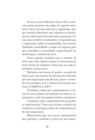 81
Se um ou mais indicadores forem fiéis e sensí-
veis, porém possuem um tempo de resposta muito
baixo, talvez seja necessário que a organização opte
por escolher indicadores mais eficientes na elucida-
ção das informações buscadas pela organização. Ou
seja, para se definir os indicadores é importante que
a organização analise as propriedades dos mesmos
(fidelidade, sensibilidade e tempo de resposta) para
que contemple as necessidades organizacionais de
monitoração e controle de riscos.
Neste capítulo, estudamos que o controle de
riscos tem como objetivo manter os riscos dentro de
certos limites de tolerância. Vimos que em todas as
atividades existem riscos.
Definimos um sistema de gestão e controle de
riscos como um conjunto de instrumentos utilizados
por uma organização para planejar, operar e contro-
lar suas atividades com o objetivo de controlar seus
riscos (CARDELLA, 2007).
Estudamos, ainda, que o gerenciamento e con-
trole de riscos podem ser realizados em todas as or-
ganizações, sendo elas grandes, médias ou pequenas.
Estudamos sobre a importância de uma políti-
ca organizacional. Vimos que ela tem o objetivo de
estabelecer as principais regras de comportamento
de uma organização.
Descrevemos que um sistema organizacional
deve permitir e controlar os riscos de uma manei-
 
