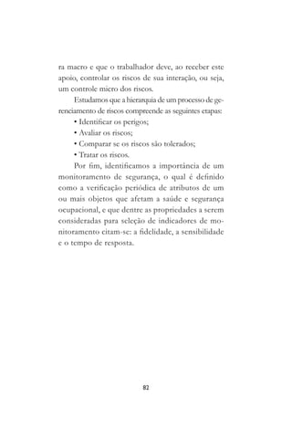 82
ra macro e que o trabalhador deve, ao receber este
apoio, controlar os riscos de sua interação, ou seja,
um controle micro dos riscos.
Estudamos que a hierarquia de um processo de ge-
renciamento de riscos compreende as seguintes etapas:
• Identificar os perigos;
• Avaliar os riscos;
• Comparar se os riscos são tolerados;
• Tratar os riscos.
Por fim, identificamos a importância de um
monitoramento de segurança, o qual é definido
como a verificação periódica de atributos de um
ou mais objetos que afetam a saúde e segurança
ocupacional, e que dentre as propriedades a serem
consideradas para seleção de indicadores de mo-
nitoramento citam-se: a fidelidade, a sensibilidade
e o tempo de resposta.
 
