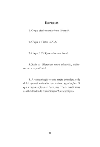 83
Exercícios
1. O que efetivamente é um sistema?
2. O que é o ciclo PDCA?
3. O que é 5S? Quais são suas fases?
4.Quais as diferenças entre educação, treina-
mento e experiência?
5. A comunicação é uma tarefa complexa e de
difícil operacionalização para muitas organizações. O
que a organização deve fazer para reduzir ou eliminar
as dificuldades de comunicação? Cite exemplos.
 