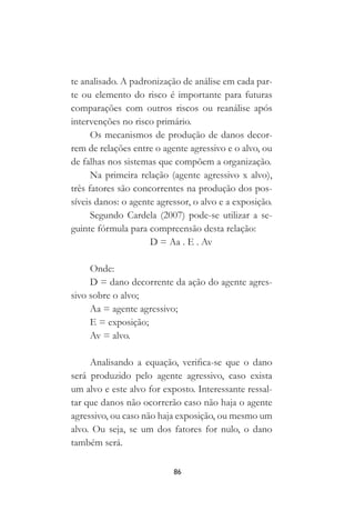 86
te analisado. A padronização de análise em cada par-
te ou elemento do risco é importante para futuras
comparações com outros riscos ou reanálise após
intervenções no risco primário.
Os mecanismos de produção de danos decor-
rem de relações entre o agente agressivo e o alvo, ou
de falhas nos sistemas que compõem a organização.
Na primeira relação (agente agressivo x alvo),
três fatores são concorrentes na produção dos pos-
síveis danos: o agente agressor, o alvo e a exposição.
Segundo Cardela (2007) pode-se utilizar a se-
guinte fórmula para compreensão desta relação:
D = Aa . E . Av
Onde:
D = dano decorrente da ação do agente agres-
sivo sobre o alvo;
Aa = agente agressivo;
E = exposição;
Av = alvo.
Analisando a equação, verifica-se que o dano
será produzido pelo agente agressivo, caso exista
um alvo e este alvo for exposto. Interessante ressal-
tar que danos não ocorrerão caso não haja o agente
agressivo, ou caso não haja exposição, ou mesmo um
alvo. Ou seja, se um dos fatores for nulo, o dano
também será.
 