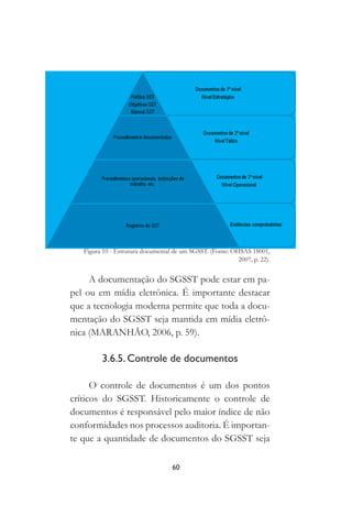 60
Figura 10 - Estrutura documental de um SGSST. (Fonte: OHSAS 18001,
2007, p. 22).
A documentação do SGSST pode estar em pa-
pel ou em mídia eletrônica. É importante destacar
que a tecnologia moderna permite que toda a docu-
mentação do SGSST seja mantida em mídia eletrô-
nica (MARANHÃO, 2006, p. 59).
3.6.5. Controle de documentos
O controle de documentos é um dos pontos
críticos do SGSST. Historicamente o controle de
documentos é responsável pelo maior índice de não
conformidades nos processos auditoria. É importan-
te que a quantidade de documentos do SGSST seja
 