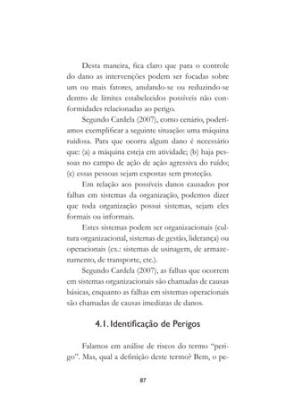 87
Desta maneira, fica claro que para o controle
do dano as intervenções podem ser focadas sobre
um ou mais fatores, anulando-se ou reduzindo-se
dentro de limites estabelecidos possíveis não con-
formidades relacionadas ao perigo.
Segundo Cardela (2007), como cenário, poderí-
amos exemplificar a seguinte situação: uma máquina
ruidosa. Para que ocorra algum dano é necessário
que: (a) a máquina esteja em atividade; (b) haja pes-
soas no campo de ação de ação agressiva do ruído;
(c) essas pessoas sejam expostas sem proteção.
Em relação aos possíveis danos causados por
falhas em sistemas da organização, podemos dizer
que toda organização possui sistemas, sejam eles
formais ou informais.
Estes sistemas podem ser organizacionais (cul-
tura organizacional, sistemas de gestão, liderança) ou
operacionais (ex.: sistemas de usinagem, de armaze-
namento, de transporte, etc.).
Segundo Cardela (2007), as falhas que ocorrem
em sistemas organizacionais são chamadas de causas
básicas, enquanto as falhas em sistemas operacionais
são chamadas de causas imediatas de danos.
4.1. Identificação de Perigos
Falamos em análise de riscos do termo “peri-
go”. Mas, qual a definição deste termo? Bem, o pe-
 