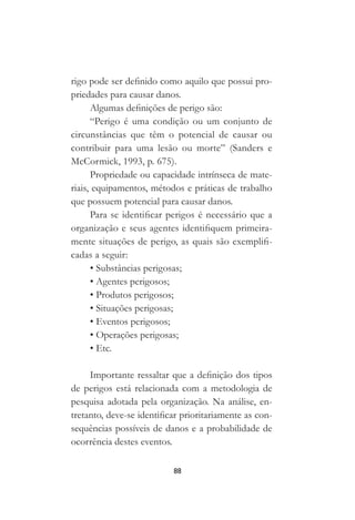 88
rigo pode ser definido como aquilo que possui pro-
priedades para causar danos.
Algumas definições de perigo são:
“Perigo é uma condição ou um conjunto de
circunstâncias que têm o potencial de causar ou
contribuir para uma lesão ou morte” (Sanders e
McCormick, 1993, p. 675).
Propriedade ou capacidade intrínseca de mate-
riais, equipamentos, métodos e práticas de trabalho
que possuem potencial para causar danos.
Para se identificar perigos é necessário que a
organização e seus agentes identifiquem primeira-
mente situações de perigo, as quais são exemplifi-
cadas a seguir:
• Substâncias perigosas;
• Agentes perigosos;
• Produtos perigosos;
• Situações perigosas;
• Eventos perigosos;
• Operações perigosas;
• Etc.
Importante ressaltar que a definição dos tipos
de perigos está relacionada com a metodologia de
pesquisa adotada pela organização. Na análise, en-
tretanto, deve-se identificar prioritariamente as con-
sequências possíveis de danos e a probabilidade de
ocorrência destes eventos.
 