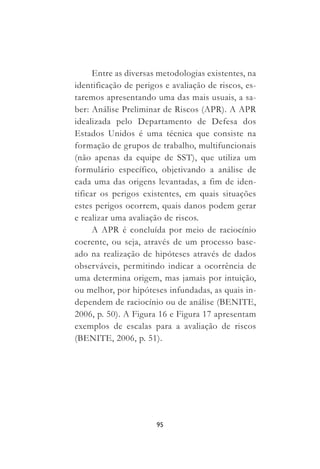 95
Entre as diversas metodologias existentes, na
identificação de perigos e avaliação de riscos, es-
taremos apresentando uma das mais usuais, a sa-
ber: Análise Preliminar de Riscos (APR). A APR
idealizada pelo Departamento de Defesa dos
Estados Unidos é uma técnica que consiste na
formação de grupos de trabalho, multifuncionais
(não apenas da equipe de SST), que utiliza um
formulário específico, objetivando a análise de
cada uma das origens levantadas, a fim de iden-
tificar os perigos existentes, em quais situações
estes perigos ocorrem, quais danos podem gerar
e realizar uma avaliação de riscos.
A APR é concluída por meio de raciocínio
coerente, ou seja, através de um processo base-
ado na realização de hipóteses através de dados
observáveis, permitindo indicar a ocorrência de
uma determina origem, mas jamais por intuição,
ou melhor, por hipóteses infundadas, as quais in-
dependem de raciocínio ou de análise (BENITE,
2006, p. 50). A Figura 16 e Figura 17 apresentam
exemplos de escalas para a avaliação de riscos
(BENITE, 2006, p. 51).
 