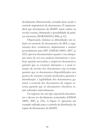 61
devidamente dimensionada, evitando deste modo o
controle impraticável de documentos. É imprescin-
dível que documentos do SGSST sejam usados na
revisão correta, eliminando a possibilidade de práti-
cas incorretas (MARANHÃO, 2006, p. 61).
Objetivando eliminar as dificuldades em re-
lação ao controle de documentos do SST, a orga-
nização deve estabelecer, implementar e manter
procedimento para SST (OHSAS 18001, 2007, p.
223): aprovar documentação quanto a sua adequa-
ção antes de seu uso; analisar criticamente e atua-
lizar, quando necessário, e reaprovar documentos;
garantir que as eventuais alterações e a atual si-
tuação de revisão dos documentos seja revisada;
garantir que os documentos disponibilizados nos
pontos de consulta estejam atualizados; garantir a
identificação e legibilidade dos documentos; ga-
rantir o controle dos documentos de origem ex-
terna; garantir que os documentos obsoletos se-
jam utilizados indevidamente.
Os registros são um tipo especial de documen-
tos e devem ser devidamente controlados (OHSAS
18001, 2007, p. 223). A Figura 11 apresenta um
exemplo utilizado para o controle de distribuição de
cópias de documentos do SGSST.
 