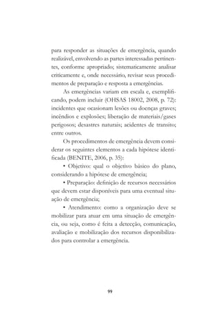 99
para responder as situações de emergência, quando
realizável, envolvendo as partes interessadas pertinen-
tes, conforme apropriado; sistematicamente analisar
criticamente e, onde necessário, revisar seus procedi-
mentos de preparação e resposta a emergências.
As emergências variam em escala e, exemplifi-
cando, podem incluir (OHSAS 18002, 2008, p. 72):
incidentes que ocasionam lesões ou doenças graves;
incêndios e explosões; liberação de materiais/gases
perigosos; desastres naturais; acidentes de transito;
entre outros.
Os procedimentos de emergência devem consi-
derar os seguintes elementos a cada hipótese identi-
ficada (BENITE, 2006, p. 35):
• Objetivo: qual o objetivo básico do plano,
considerando a hipótese de emergência;
• Preparação: definição de recursos necessários
que devem estar disponíveis para uma eventual situ-
ação de emergência;
• Atendimento: como a organização deve se
mobilizar para atuar em uma situação de emergên-
cia, ou seja, como é feita a detecção, comunicação,
avaliação e mobilização dos recursos disponibiliza-
dos para controlar a emergência.
 