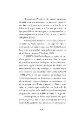 101
• Indicadores Proativos: são aqueles capazes de
detectar ou medir resultados ou impactos negativos
em fases suficientemente precoces, a fim de gerar
informações que levem a ações, que permitam ou
que possibilitem interromper o curso evolutivo, re-
verter o processo e evitar o fato ou sua ocorrência
(Hopkins, 1994);
• Indicadores Reativos: são aqueles capazes de
detectar ou medir resultados ou impactos após a
ocorrência cuja análise, ainda que post factium, auxi-
liem com informações para realimentar o processo
de melhoria contínua (Hopkins, 1994).
A OHSAS 18002 cita alguns exemplos de me-
didas proativas e medidas reativas. São exemplos
de medidas proativas: avaliações do atendimento a
requisitos legais e outros; avaliação da eficácia dos
treinamentos de SST; utilização de exames médi-
cos; avaliações das atividades, entre outras (OHSAS
18002, 2008, p. 79). São exemplos de medidas reati-
vas: monitoramento de doenças, ocorrências e taxas
de incidentes e doenças, taxas de incidentes com per-
da de tempo, taxas de doenças com perda de tempo;
ações requeridas após avaliações por órgãos de fis-
calização; e ações após recebimento de comentários
de partes interessadas (OHSAS 18002, 2008, p. 80).
Para Hopkins, os indicadores reativos são ques-
tionáveis, pois o fato de não ocorrer uma não con-
formidade (acidente) não indica que o ambiente de
 