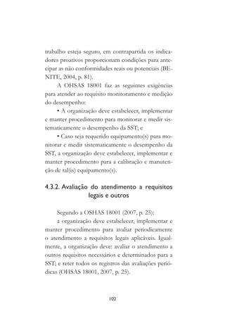 102
trabalho esteja seguro, em contrapartida os indica-
dores proativos proporcionam condições para ante-
cipar as não conformidades reais ou potenciais (BE-
NITE, 2004, p. 81).
A OHSAS 18001 faz as seguintes exigências
para atender ao requisito monitoramento e medição
do desempenho:
• A organização deve estabelecer, implementar
e manter procedimento para monitorar e medir sis-
tematicamente o desempenho da SST; e
• Caso seja requerido equipamento(s) para mo-
nitorar e medir sistematicamente o desempenho da
SST, a organização deve estabelecer, implementar e
manter procedimento para a calibração e manuten-
ção de tal(is) equipamento(s).
4.3.2. Avaliação do atendimento a requisitos
legais e outros
Segundo a OSHAS 18001 (2007, p. 25):
a organização deve estabelecer, implementar e
manter procedimento para avaliar periodicamente
o atendimento a requisitos legais aplicáveis. Igual-
mente, a organização deve: avaliar o atendimento a
outros requisitos necessários e determinados para a
SST; e reter todos os registros das avaliações perió-
dicas (OHSAS 18001, 2007, p. 25).
 