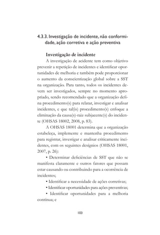 103
4.3.3. Investigação de incidente, não conformi-
dade, ação corretiva e ação preventiva
Investigação de incidente
A investigação de acidente tem como objetivo
prevenir a repetição de incidentes e identificar opor-
tunidades de melhoria e também pode proporcionar
o aumento da conscientização global sobre a SST
na organização. Para tanto, todos os incidentes de-
vem ser investigados, sempre no momento apro-
priado, sendo recomendado que a organização defi-
na procedimento(s) para relatar, investigar e analisar
incidentes, e que tal(is) procedimento(s) enfoque a
eliminação da causa(s)-raiz subjacente(s) do inciden-
te (OHSAS 18002, 2008, p. 83).
A OHSAS 18001 determina que a organização
estabeleça, implemente e mantenha procedimento
para registrar, investigar e analisar criticamente inci-
dentes, com os seguintes desígnios (OHSAS 18001,
2007, p. 26):
• Determinar deficiências de SST que não se
manifesta claramente e outros fatores que possam
estar causando ou contribuindo para a ocorrência de
incidentes;
• Identificar a necessidade de ações corretivas;
• Identificar oportunidades para ações preventivas;
• Identificar oportunidades para a melhoria
contínua; e
 