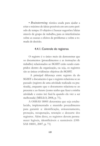 109
• Brainstorming: técnica usada para ajudar a
criar o máximo de ideias possíveis em um curto perí-
odo de tempo. O objetivo é buscar sugestões/ideias
através de grupo de trabalho, para as interferências
sobre as causas e efeitos de problemas e sobre a to-
mada de decisão.
4.4.1. Controle de registros
O registro é o único meio de demonstrar que
os documentos (procedimentos e as instruções de
trabalho) relacionados ao SGSST estão sendo cum-
pridos dentro da organização, ou seja, os registros
são as únicas evidências objetivas do SGSST.
A principal diferença entre registro da do
SGSST e documento é que o registro relaciona-se ao
passado (registro de uma atividade realizada ou pra-
ticada), enquanto que o documento relaciona-se ao
presente e ao futuro (como tenho que fazer a minha
atividade e como irei fazê-la quando ela vier a ser
melhorada) (MELLO, 2008, p. 71).
A OHSAS 18001 determina que seja estabe-
lecido, implementado e mantido procedimento
para garantir a: identificação, armazenamento,
proteção, recuperação, retenção e descarte dos
registros. Além disso, os registros devem perma-
necer legíveis, identificáveis e rastreáveis (OH-
SAS 18001, 2007, p. 71)
 